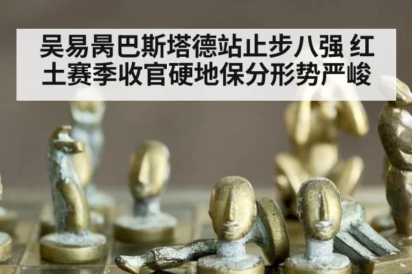 吴易昺巴斯塔德站止步八强 红土赛季收官硬地保分形势严峻