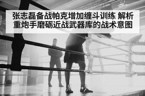 张志磊备战帕克增加缠斗训练 解析重炮手磨砺近战武器库的战术意图